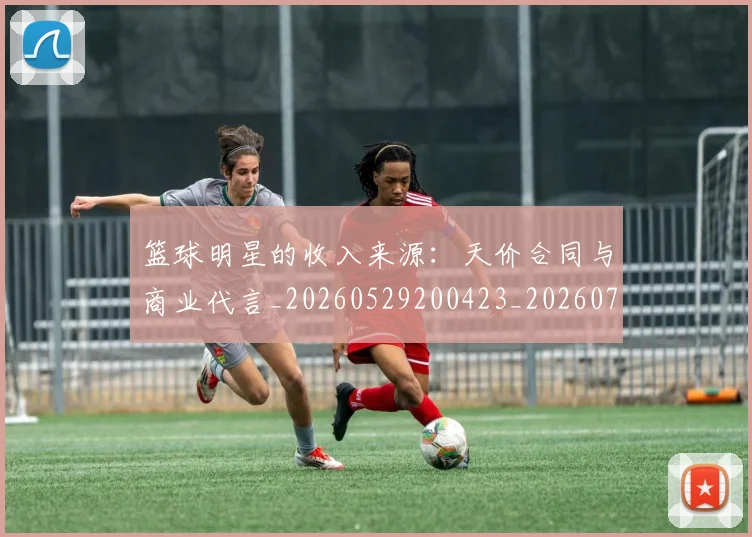 篮球明星的收入来源：天价合同与商业代言_20260529200423_20260708200554_20260804164908